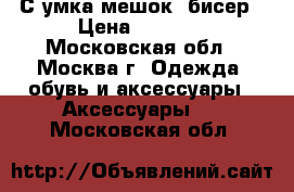 С умка мешок- бисер › Цена ­ 2 500 - Московская обл., Москва г. Одежда, обувь и аксессуары » Аксессуары   . Московская обл.